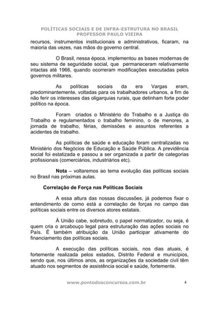 POLÍTICAS SOCIAIS E DE INFRA-ESTRUTURA NO BRASIL
                PROFESSOR PAULO VIEIRA
recursos, instrumentos institucionais e administrativos, ficaram, na
maioria das vezes, nas mãos do governo central.

            O Brasil, nessa época, implementou as bases modernas de
seu sistema de seguridade social, que permaneceram relativamente
intactas até 1966, quando ocorreram modificações executadas pelos
governos militares.

            As     políticas   sociais    da     era    Vargas     eram,
predominantemente, voltadas para os trabalhadores urbanos, a fim de
não ferir os interesses das oligarquias rurais, que detinham forte poder
político na época.

           Foram criados o Ministério do Trabalho e a Justiça do
Trabalho e regulamentados o trabalho feminino, o de menores, a
jornada de trabalho, férias, demissões e assuntos referentes a
acidentes de trabalho.

            As políticas de saúde e educação foram centralizadas no
Ministério dos Negócios de Educação e Saúde Pública. A previdência
social foi estatizada e passou a ser organizada a partir de categorias
profissionais (comerciários, industriários etc).

            Nota – voltaremos ao tema evolução das políticas sociais
no Brasil nas próximas aulas.

     Correlação de Força nas Políticas Sociais

            A essa altura das nossas discussões, já podemos fixar o
entendimento de como está a correlação de forças no campo das
políticas sociais entre os diversos atores estatais.

          À União cabe, sobretudo, o papel normatizador, ou seja, é
quem cria o arcabouço legal para estruturação das ações sociais no
País. É também atribuição da União participar ativamente do
financiamento das políticas sociais.

          A execução das políticas sociais, nos dias atuais, é
fortemente realizada pelos estados, Distrito Federal e municípios,
sendo que, nos últimos anos, as organizações da sociedade civil têm
atuado nos segmentos de assistência social e saúde, fortemente.


                www.pontodosconcursos.com.br                          4
 
