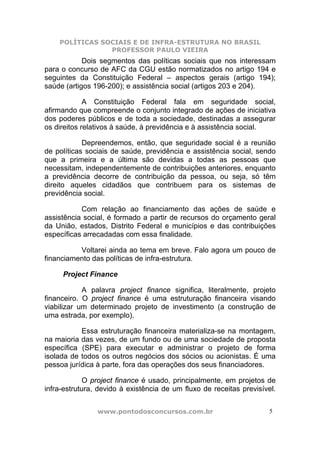 POLÍTICAS SOCIAIS E DE INFRA-ESTRUTURA NO BRASIL
                PROFESSOR PAULO VIEIRA
            Dois segmentos das políticas sociais que nos interessam
para o concurso de AFC da CGU estão normatizados no artigo 194 e
seguintes da Constituição Federal – aspectos gerais (artigo 194);
saúde (artigos 196-200); e assistência social (artigos 203 e 204).

             A Constituição Federal fala em seguridade social,
afirmando que compreende o conjunto integrado de ações de iniciativa
dos poderes públicos e de toda a sociedade, destinadas a assegurar
os direitos relativos à saúde, à previdência e à assistência social.

            Depreendemos, então, que seguridade social é a reunião
de políticas sociais de saúde, previdência e assistência social, sendo
que a primeira e a última são devidas a todas as pessoas que
necessitam, independentemente de contribuições anteriores, enquanto
a previdência decorre de contribuição da pessoa, ou seja, só têm
direito aqueles cidadãos que contribuem para os sistemas de
previdência social.

           Com relação ao financiamento das ações de saúde e
assistência social, é formado a partir de recursos do orçamento geral
da União, estados, Distrito Federal e municípios e das contribuições
específicas arrecadadas com essa finalidade.

          Voltarei ainda ao tema em breve. Falo agora um pouco de
financiamento das políticas de infra-estrutura.

     Project Finance

            A palavra project finance significa, literalmente, projeto
financeiro. O project finance é uma estruturação financeira visando
viabilizar um determinado projeto de investimento (a construção de
uma estrada, por exemplo).

           Essa estruturação financeira materializa-se na montagem,
na maioria das vezes, de um fundo ou de uma sociedade de proposta
específica (SPE) para executar e administrar o projeto de forma
isolada de todos os outros negócios dos sócios ou acionistas. É uma
pessoa jurídica à parte, fora das operações dos seus financiadores.

             O project finance é usado, principalmente, em projetos de
infra-estrutura, devido à existência de um fluxo de receitas previsível.


                www.pontodosconcursos.com.br                          5
 