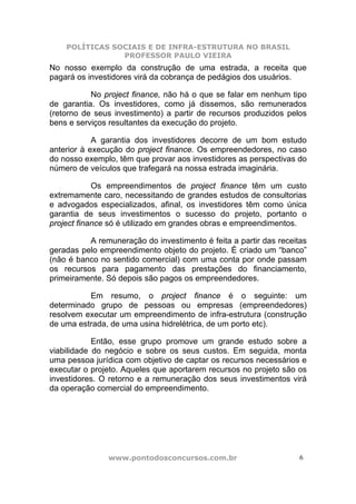 POLÍTICAS SOCIAIS E DE INFRA-ESTRUTURA NO BRASIL
                PROFESSOR PAULO VIEIRA
No nosso exemplo da construção de uma estrada, a receita que
pagará os investidores virá da cobrança de pedágios dos usuários.

           No project finance, não há o que se falar em nenhum tipo
de garantia. Os investidores, como já dissemos, são remunerados
(retorno de seus investimento) a partir de recursos produzidos pelos
bens e serviços resultantes da execução do projeto.

            A garantia dos investidores decorre de um bom estudo
anterior à execução do project finance. Os empreendedores, no caso
do nosso exemplo, têm que provar aos investidores as perspectivas do
número de veículos que trafegará na nossa estrada imaginária.

            Os empreendimentos de project finance têm um custo
extremamente caro, necessitando de grandes estudos de consultorias
e advogados especializados, afinal, os investidores têm como única
garantia de seus investimentos o sucesso do projeto, portanto o
project finance só é utilizado em grandes obras e empreendimentos.

          A remuneração do investimento é feita a partir das receitas
geradas pelo empreendimento objeto do projeto. É criado um “banco”
(não é banco no sentido comercial) com uma conta por onde passam
os recursos para pagamento das prestações do financiamento,
primeiramente. Só depois são pagos os empreendedores.

          Em resumo, o project finance é o seguinte: um
determinado grupo de pessoas ou empresas (empreendedores)
resolvem executar um empreendimento de infra-estrutura (construção
de uma estrada, de uma usina hidrelétrica, de um porto etc).

            Então, esse grupo promove um grande estudo sobre a
viabilidade do negócio e sobre os seus custos. Em seguida, monta
uma pessoa jurídica com objetivo de captar os recursos necessários e
executar o projeto. Aqueles que aportarem recursos no projeto são os
investidores. O retorno e a remuneração dos seus investimentos virá
da operação comercial do empreendimento.




               www.pontodosconcursos.com.br                        6
 