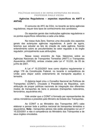 POLÍTICAS SOCIAIS E DE INFRA-ESTRUTURA NO BRASIL
                PROFESSOR PAULO VIEIRA
    Agências Reguladoras – aspectos específicos da ANTT e
ANTAQ

           O concurso de AFC da CGU, no tocante ao tema agências
reguladoras, requer dois tipos de conhecimento dos candidatos.

           Os aspectos gerais das instituições agências reguladoras e
os pontos específicos referentes a cada uma delas.

            Na nossa Aula Zero, fizemos uma discussão dos aspectos
gerais das autarquias agências reguladoras. A partir de agora,
teremos que estudar as leis de criação de cada agência, fixando
entendimento sobre as peculiaridades do setor regulado e do órgão
regulador, principalmente suas atribuições.

           Nesse nosso encontro de hoje, falaremos sobre as
Agências Nacionais de Transportes Terrestres (ANTT) e Transportes
Aquaviários (ANTAQ), ambas criadas pela Lei nº 10.233, de 05 de
junho de 2001.

           A Lei nº 10.233/2001 teve como objetivo regulamentar o
artigo 178 da Constituição Federal, no tocante à competência da
União para dispor sobre ordenamento de transporte aquático e
terrestre.

            O diploma legal criou o Conselho Nacional de Políticas de
Transportes (CONIT), vinculado à Presidência da República, com
atribuição de propor políticas nacionais de integração dos diferentes
modos de transportes de bens e pessoas (transportes rodoviários,
ferroviários, aquaviários etc).

            Vale anotar que o CONIT é formado por representantes de
vários ministérios e presidido pelo Ministro de Estado dos Transportes.

           Ao CONIT e ao Ministério dos Transportes (MT) cabe
elaborar e pensar toda a política nacional de transportes terrestres e
aquaviários. Nota - transportes aéreos não estão abrangidos na Lei nº
10.233/2001 e não é competência do Ministério dos Transportes e de
seus órgãos vinculados.




                www.pontodosconcursos.com.br                         7
 