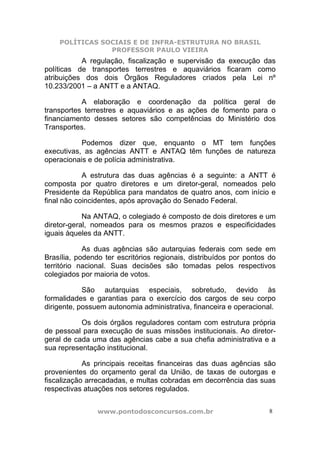 POLÍTICAS SOCIAIS E DE INFRA-ESTRUTURA NO BRASIL
                PROFESSOR PAULO VIEIRA
           A regulação, fiscalização e supervisão da execução das
políticas de transportes terrestres e aquaviários ficaram como
atribuições dos dois Órgãos Reguladores criados pela Lei nº
10.233/2001 – a ANTT e a ANTAQ.

           A elaboração e coordenação da política geral de
transportes terrestres e aquaviários e as ações de fomento para o
financiamento desses setores são competências do Ministério dos
Transportes.

           Podemos dizer que, enquanto o MT tem funções
executivas, as agências ANTT e ANTAQ têm funções de natureza
operacionais e de polícia administrativa.

            A estrutura das duas agências é a seguinte: a ANTT é
composta por quatro diretores e um diretor-geral, nomeados pelo
Presidente da República para mandatos de quatro anos, com início e
final não coincidentes, após aprovação do Senado Federal.

            Na ANTAQ, o colegiado é composto de dois diretores e um
diretor-geral, nomeados para os mesmos prazos e especificidades
iguais àqueles da ANTT.

            As duas agências são autarquias federais com sede em
Brasília, podendo ter escritórios regionais, distribuídos por pontos do
território nacional. Suas decisões são tomadas pelos respectivos
colegiados por maioria de votos.

            São autarquias especiais, sobretudo, devido às
formalidades e garantias para o exercício dos cargos de seu corpo
dirigente, possuem autonomia administrativa, financeira e operacional.

           Os dois órgãos reguladores contam com estrutura própria
de pessoal para execução de suas missões institucionais. Ao diretor-
geral de cada uma das agências cabe a sua chefia administrativa e a
sua representação institucional.

            As principais receitas financeiras das duas agências são
provenientes do orçamento geral da União, de taxas de outorgas e
fiscalização arrecadadas, e multas cobradas em decorrência das suas
respectivas atuações nos setores regulados.


                www.pontodosconcursos.com.br                         8
 
