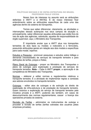 POLÍTICAS SOCIAIS E DE INFRA-ESTRUTURA NO BRASIL
                PROFESSOR PAULO VIEIRA
          Nosso foco de interesse no assunto será as atribuições
deferidas à ANTT e à ANTAQ. É de nosso interesse fixar
entendimento sobre as atribuições específicas de cada uma das
agências dentro do sistema de transportes.

           Temos que saber diferenciar, claramente, as atividades e
intervenções dessas autarquias nos seus campos de atuação e,
principalmente, saber diferenciar aquelas atribuições que estão fora do
raio de ação das agências, sobretudo, aquelas de responsabilidade do
órgão supervisor, aqui, o Ministério dos Transportes.

           É importante anotar que a ANTT atua nos transportes
terrestres de dois tipos ou modais: o rodoviário e o ferroviário,
possuindo atribuições gerais em relação aos dois modais e específicas
para cada modal, vejamos:

Estudos e Pesquisa - promover pesquisas e estudos sobre tráfego e
demanda (necessidade) de serviços de transporte terrestre e para
definições de tarifas, preços e fretes;

Plano Geral de Outorgas - propor ao Ministério dos Transportes o
plano de outorgas para exploração e prestação de serviços de
transporte terrestre. Nota – Cabe à ANTT propor, a aprovação é de
competência do Ministério dos Transportes.

Normas - elaborar e editar normas e regulamentos relativos a
transporte terrestre. É a atividade de implementar regras e condutas
aos setores envolvidos no transporte terrestre.

Outorgas - editar atos de outorgas e de extinção do direito de
exploração de infra-estrutura e de prestação de transporte terrestre.
Quem autoriza a exploração do serviço de transporte terrestre pela
iniciativa privada é a ANTT, podendo ela também, em casos de
descumprimento das normas regulamentares, cassar a licença dos
operadores privados do sistema.

Revisão de Tarifas - administrar os instrumentos de outorga e
proceder à revisão de tarifas (tarifas cobradas dos usuários pelas
empresas privadas).




                www.pontodosconcursos.com.br                         9
 