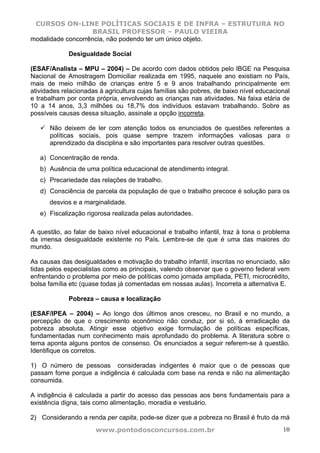 CURSOS ON-LINE POLÍTICAS SOCIAIS E DE INFRA – ESTRUTURA NO
                   BRASIL PROFESSOR – PAULO VIEIRA
modalidade concorrência, não podendo ter um único objeto.

             Desigualdade Social

(ESAF/Analista – MPU – 2004) – De acordo com dados obtidos pelo IBGE na Pesquisa
Nacional de Amostragem Domiciliar realizada em 1995, naquele ano existiam no País,
mais de meio milhão de crianças entre 5 e 9 anos trabalhando principalmente em
atividades relacionadas à agricultura cujas famílias são pobres, de baixo nível educacional
e trabalham por conta própria, envolvendo as crianças nas atividades. Na faixa etária de
10 a 14 anos, 3,3 milhões ou 18,7% dos indivíduos estavam trabalhando. Sobre as
possíveis causas dessa situação, assinale a opção incorreta.

      Não deixem de ler com atenção todos os enunciados de questões referentes a
      políticas sociais, pois quase sempre trazem informações valiosas para o
      aprendizado da disciplina e são importantes para resolver outras questões.

   a) Concentração de renda.
   b) Ausência de uma política educacional de atendimento integral.
   c) Precariedade das relações de trabalho.
   d) Consciência de parcela da população de que o trabalho precoce é solução para os
      desvios e a marginalidade.
   e) Fiscalização rigorosa realizada pelas autoridades.

A questão, ao falar de baixo nível educacional e trabalho infantil, traz à tona o problema
da imensa desigualdade existente no País. Lembre-se de que é uma das maiores do
mundo.

As causas das desigualdades e motivação do trabalho infantil, inscritas no enunciado, são
tidas pelos especialistas como as principais, valendo observar que o governo federal vem
enfrentando o problema por meio de políticas como jornada ampliada, PETI, microcrédito,
bolsa família etc (quase todas já comentadas em nossas aulas). Incorreta a alternativa E.

             Pobreza – causa e localização

(ESAF/IPEA – 2004) – Ao longo dos últimos anos cresceu, no Brasil e no mundo, a
percepção de que o crescimento econômico não conduz, por si só, à erradicação da
pobreza absoluta. Atingir esse objetivo exige formulação de políticas específicas,
fundamentadas num conhecimento mais aprofundado do problema. A literatura sobre o
tema aponta alguns pontos de consenso. Os enunciados a seguir referem-se à questão.
Identifique os corretos.

1) O número de pessoas consideradas indigentes é maior que o de pessoas que
passam fome porque a indigência é calculada com base na renda e não na alimentação
consumida.

A indigência é calculada a partir do acesso das pessoas aos bens fundamentais para a
existência digna, tais como alimentação, moradia e vestuário.

2) Considerando a renda per capita, pode-se dizer que a pobreza no Brasil é fruto da má
                      www.pontodosconcursos.com.br                                      10
 