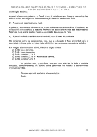 CURSOS ON-LINE POLÍTICAS SOCIAIS E DE INFRA – ESTRUTURA NO
                       BRASIL PROFESSOR – PAULO VIEIRA
distribuição da renda.

A principal causa da pobreza no Brasil, como já estudamos em diversos momentos das
nossas aulas, tem origem na forte concentração de renda existente no País.

3) A pobreza é essencialmente rural.

A pobreza, nos centros urbano e rural, é um problema marcante no País. Entretanto, as
dificuldades educacionais, o trabalho informal e os baixo rendimentos dos trabalhadores
fazem do meio rural o local de maior concentração da pobreza no País.

4) A pobreza absoluta está diretamente relacionada à baixa escolaridade.

Há consenso entre os especialistas, hoje, que a educação é fator primordial para o
combate à pobreza, pois, por meio dela, o indivíduo tem acesso ao mercado de trabalho.

Em relação aos enunciados acima, indique a opção correta.
  a) Estão todos corretos.
  b) Estão todos incorretos.
  c) Estão corretos 1, 2 e 3.
  d) Estão corretos 2, 3 e 4 – Alternativa correta.
  e) Estão corretos 1, 2 e 4

            Na próxima aula, quarta-feira, faremos uma reflexão de toda a matéria
estudada, complementando os pontos ainda pendentes da matéria e esclarecendo
eventuais dúvidas.

             Fico por aqui, até a próxima e bons estudos.
             Paulo




                      www.pontodosconcursos.com.br                                  11
 