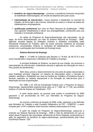 CURSOS ON-LINE POLÍTICAS SOCIAIS E DE INFRA – ESTRUTURA NO
              BRASIL PROFESSOR – PAULO VIEIRA

      benefício do seguro-desemprego - promove a assistência financeira temporária
      ao trabalhador desempregado, em virtude de dispensa sem justa causa;

      intermediação de mão-de-obra - busca recolocar o trabalhador no mercado de
      trabalho, de forma ágil e não onerosa, reduzindo os custos e o tempo de espera de
      trabalhadores e empregadores;

      qualificação profissional (por meio do Plano Nacional de Qualificação – PNQ)
      visa capacitar trabalhadores e elevar sua empregabilidade, contribuindo para sua
      inserção e re-inserção profissional.

              As ações do Programa do Seguro-Desemprego são executadas, via de
regra, de forma descentralizada, por meio do Sistema Nacional de Emprego - SINE,
agências privadas ligadas às entidades sindicais e entidades contratadas pelas
Secretarias Estaduais de Trabalho, além de outras parcerias (sistemas de educação
profissional, universidades, Sistema S, sindicatos de trabalhadores, entre outros), e
contam com a participação das Comissões de Emprego locais.

             Sistema Nacional de Emprego

           Nota 1 - O SINE foi instituído pelo Decreto n.º 76.403, de 08.10.75 e tem
como Coordenador e Supervisor o Ministério do Trabalho e Emprego.

             A principal finalidade do Sistema, na época de sua criação, era promover a
intermediação de mão-de-obra, implantando serviços e agências de colocação em todo o
País (postos de atendimento).

              Além disso, previa o desenvolvimento de uma série de ações relacionadas a
essa finalidade principal: organizar um sistema de informações sobre o mercado de
trabalho, identificar o trabalhador por meio da Carteira de Trabalho e Previdência Social e
fornecer subsídios ao sistema educacional e de formação de mão-de-obra para a
elaboração de suas programações.

              Em 1988, o art. 239 da Constituição Federal criou o Programa do Seguro-
Desemprego, regulamentado posteriormente pela Lei nº 7.998, de 11.1.90, que também
instituiu o Fundo de Amparo ao Trabalhador - FAT.

           A partir dessa época, os recursos para custeio e investimento do SINE
passaram a ser provenientes do FAT, por intermédio do Programa do Seguro-
Desemprego.

             As normas e diretrizes de atuação do SINE, então, passaram a ser definidas
pelo Ministério do Trabalho e pelo Conselho Deliberativo do FAT - CODEFAT, a quem
compete gerir o FAT e deliberar sobre diversas matérias relacionadas ao Fundo.

            A partir da criação do Programa do Seguro-Desemprego, passou-se a
entender por Sistema Nacional de Emprego - SINE a rede de atendimento em que as
ações desse Programa são executadas, geralmente de forma integrada, excetuando-se a
ação de pagamento do benefício do seguro-desemprego, operacionalizada pela Caixa
Econômica Federal - CEF.


                      www.pontodosconcursos.com.br                                       2
 