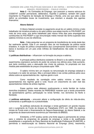 CURSOS ON-LINE POLÍTICAS SOCIAIS E DE INFRA – ESTRUTURA NO
                     BRASIL PROFESSOR – PAULO VIEIRA
             Nota 2 - As Comissões de Emprego, que possuem a mesma estrutura do
CODEFAT (caráter permanente, deliberativo, tripartite e paritário), também têm papel
importante no Programa de Geração de Emprego e Renda, uma vez que cabe a elas
definir as prioridades locais de investimento, que orientam a atuação dos agentes
financeiros.

             Abono Salarial

              O Abono Salarial consiste no pagamento anual de um salário mínimo a todo
trabalhador da iniciativa privada ou do setor público que esteja inscrito no PIS-PASEP, por
mais de cinco anos, que tenha trabalhado pelo menos trinta dias para empregadores
contribuintes do PIS-PASEP e cuja remuneração média mensal não tenha superado dois
salários mínimos no ano de referência.

              Nota - Cabe perguntar se um programa de transferência de renda deste tipo
faz realmente sentido. Este é um exemplo claro de má focalização da política social
brasileira. A noção de política compensatória aqui (compensando teoricamente o salário
baixo) é duvidosa em um país onde milhões de trabalhadores não estão no mercado
formal.

b) políticas distributivas – influenciam na formação de preços e salários;

            A principal política distributiva existente no Brasil é a do salário mínimo, que
experimentou expressivo aumento do poder de compra nos últimos anos. Este aumento,
que tanto contribuiu para a atenuação dos níveis de pobreza, foi propiciado em boa
medida pela estabilidade de preços conquistada após 1994.

              O salário mínimo tem um impacto na remuneração do emprego estadual e
municipal e no setor de serviços. Mas o principal deles é nas contas públicas pelos seus
efeitos sobre as aposentadorias dos regimes geral e rural.

            Como resultado da correlação entre salário mínimo e valor das
aposentadorias dos regimes geral e rural, houve um crescimento do valor real das
aposentadorias médias de ambos regimes.

             Esses ganhos reais afetaram positivamente a renda familiar de muitos
domicílios brasileiros. Dados recentes da PNAD/IBGE mostram que a renda proveniente
da aposentadoria ganhou participação na renda familiar, nos domicílios do Norte e
Nordeste.

c) políticas estruturais – procuram alterar a configuração da oferta de mão-de-obra,
aumentando a qualificação ou a produtividade.

              As políticas estruturais de emprego e renda ganharam um grande impulso
com o surgimento do Fundo de Amparo ao Trabalhador (FAT), em 1990. Os objetivos
iniciais do Fundo eram o financiamento do Seguro-Desemprego, do Abono Salarial, e de
programas de desenvolvimento econômico por intermédio do BNDES.

              Entretanto, o FAT acabou sendo uma fonte segura e permanente de verbas
para o sistema de programas de geração de emprego e renda e de qualificação
possibilitando o surgimento do Plano Nacional de Qualificação Profissional (PLANFOR), e
permitindo a reestruturação do Sistema Nacional de Emprego (Sine), resolvendo,
                       www.pontodosconcursos.com.br                                       3
 
