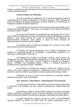 CURSOS ON-LINE POLÍTICAS SOCIAIS E DE INFRA – ESTRUTURA NO
                      BRASIL PROFESSOR – PAULO VIEIRA
inclusive, o problema da descontinuidade de fluxos de recursos que atingia essas políticas
durante a década de oitenta.

             Fundo de Amparo ao Trabalhador

              O Fundo de Amparo ao Trabalhador - FAT é um fundo especial, de natureza
contábil-financeira, vinculado ao Ministério do Trabalho e Emprego - MTE, destinado ao
custeio do Programa do Seguro-Desemprego, do Abono Salarial e ao financiamento de
Programas de Desenvolvimento Econômico.

             A principal fonte de recursos do FAT é composta pelas contribuições para o
Programa de Integração Social – PIS e para o de Programa de Formação do Patrimônio
do Servidor Público – PASEP.

            Os recursos provenientes da arrecadação das contribuições para o PIS e
para o PASEP são destinados ao custeio do Programa do Seguro-Desemprego, do Abono
Salarial e, pelo menos quarenta por cento, ao financiamento de Programas de
Desenvolvimento Econômico, esses últimos a cargo do Banco Nacional de
Desenvolvimento Econômico e Social - BNDES.

             As principais ações de emprego financiadas com recursos do FAT estão
estruturadas em torno de dois programas:

              O Programa do Seguro-Desemprego com as ações de pagamento do
benefício do seguro-desemprego, de qualificação e requalificação profissional e de
orientação e intermediação do emprego; e

            Os Programas de Geração de Emprego e Renda, cujos recursos são
alocados por meio dos depósitos especiais criados pela Lei nº 8.352, de 28 de dezembro
de 1991 (incorporando, entre outros, o próprio Programa de Geração de Emprego e
Renda - PROGER, nas modalidades Urbano e Rural e o Programa Nacional de
Fortalecimento da Agricultura Familiar - PRONAF).

             Os Programas de Geração de Emprego e Renda são voltados, em sua
maioria, para micro e pequenos empresários, cooperativas e para o setor informal da
economia - associam crédito e capacitação na busca de geração de emprego e renda.

             Voltaremos ao tema na Aula 10 para descrever as principais políticas
públicas de emprego e renda da atualidade.

             Infra –Estrutura – Setor Elétrico – Implementação e Financiamento

             Ao longo de sua evolução, o Setor Elétrico promoveu arranjos institucionais
e financeiros, que resultaram em uma estrutura organizacional predominantemente
estatal.

             Essa estrutura, apesar da autonomia das unidades empresariais (empresas
estatais autônomas), caracterizou-se pelo comando centralizado do governo federal e
pelo funcionamento integrado dos sistemas de geração e distribuição de energia elétrica.

            A criação do Ministério de Minas e Energia, em 1960, e da ELETROBRÁS
(Centrais Elétricas do Brasil), em 1963, foram os passos fundamentais para a
                      www.pontodosconcursos.com.br                                      4
 