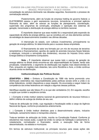 CURSOS ON-LINE POLÍTICAS SOCIAIS E DE INFRA – ESTRUTURA NO
                       BRASIL PROFESSOR – PAULO VIEIRA
consolidação da estrutura dominante nas décadas seguintes, favorecendo o processo de
centralização setorial.

             Posteriormente, além da função de empresa holding do governo federal, a
ELETROBRÁS passou a gerir expressivos recursos, tornando-se a principal agência
financeira do setor, além de exercer as funções de planejamento, coordenação,
supervisão dos programas de construção, ampliação e operação dos sistemas de
geração, transmissão e distribuição de energia elétrica no território nacional.

              É importante observar que esse modelo foi o responsável pela expansão da
capacidade de oferta de energia elétrica, que se constituiu em um dos elementos centrais
da estratégia de desenvolvimento brasileiro nas últimas décadas.

            A intervenção do estado, com vultosos investimentos, principalmente na
geração de energia elétrica, foi determinante para o sucesso dessa empreitada.

              O financiamento do setor era formado por um mix de recursos de terceiros
(empréstimos e financiamentos), aportes de capital do acionista (recursos fiscais federais
e estaduais, incluindo a reinversão dos dividendos), recursos do Imposto Único sobre
Energia Elétrica e Empréstimo Compulsório.

              Nota – É importante observar que quase todo o parque de geração de
energia elétrica no Brasil ainda encontra-se sob responsabilidade do Estado, tendo sido
privatizado, notadamente, o segmento de distribuição nas regiões mais desenvolvidas do
País, enquanto em regiões mais distantes, tais como Rondônia e Acre, a União continua
atuando ainda na distribuição.

             Institucionalização das Políticas Sociais

(ESAF/IPEA – 2004) – Embora a Constituição de 1988 não tenha promovido uma
distribuição sistemática das responsabilidades pelas políticas sociais entre a união e os
entes federativos, contém dispositivos a esse respeito. Os enunciados a seguir tratam da
competência dos entes federativos em relação a algumas dessas políticas.

Identifique aqueles que são falsos (F) e os que são verdadeiros (V). Em seguida, escolha
a opção que contém a seqüência correta.

( ) Compete à União instituir sistema nacional de gerenciamento de recursos hídricos e
definir critérios de outorga de direitos de seu uso.

Trata-se de atribuição da União, cuja regulação e fiscalização estão a cargo da Agência
Nacional de Águas, conforme já estudamos anteriormente.

( ) Compete à União instituir diretrizes para o desenvolvimento urbano, inclusive
habitação, saneamento básico e transportes urbanos.

Trata-se também de atribuição da União, inscrita na Constituição Federal. Conforme já
estudamos nas nossas aulas, o papel da União no campo de habitação e saneamento é,
notadamente, normatizador e financiador, sendo a execução feita de forma
descentralizada, via estados e municípios.

Em termos de estrutura institucional, os principais recursos para essas ações são
                      www.pontodosconcursos.com.br                                      5
 