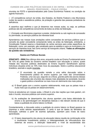 CURSOS ON-LINE POLÍTICAS SOCIAIS E DE INFRA – ESTRUTURA NO
                   BRASIL PROFESSOR – PAULO VIEIRA
oriundos do FGTS e operacionalizados pela Caixa Econômica Federal, na condição de
agente financeiro.

( ) É competência comum da União, dos Estados, do Distrito Federal e dos Municípios
cuidar da saúde e assistência pública, da proteção e garantia das pessoas portadoras de
deficiência.

A assertiva aqui reafirma o que já dissemos nas nossas aulas, ou seja, as políticas
públicas são de competência concorrente de todos os entes da federação.

( ) Compete aos Municípios organizar e prestar, diretamente ou sob regime de concessão
ou permissão, os serviços públicos de interesse local.

Aprendemos nas nossas duas anotações sobre concessões de serviços públicos que o
conceito de poder concedente compreende todos os entes da federação, entretanto, a
Constituição Federal reserva a titularidade de certos serviços para entes específicos da
federação, como, por exemplo, gás canalizado para os estados e para os municípios e os
serviços de interesse local, tais como serviço de transporte urbano. Todas as afirmações
da questão são verdadeiras.

            Gastos em Políticas Sociais

(ESAF/AFC - 2004) Nos últimos dois anos, enquanto coube ao Ensino Fundamental cerca
de 13% do gasto direto do Governo central brasileiro com educação e cultura, quase
metade dos recursos públicos destinados ao Ensino Superior beneficiaram apenas
indivíduos situados entre os 10% mais ricos da população. Sobre a política educacional
brasileira, assinale a opção incorreta.

             O enunciado da questão remete a uma velha discussão sobre o
             financiamento público do ensino superior, por meio das Universidades
             Federais, uma vez que, segundo os críticos, grande parte dos alunos dessas
             instituições são oriundos das classes mais abastadas da sociedade, levando
             o gasto público a beneficiar os mais ricos em detrimento dos mais pobres.

   a) O Brasil gasta com o ensino superior relativamente, mais que os países ricos e
      muito mais que os países em desenvolvimento.

Como já estudamos em nossas aulas, o Brasil é uma das nações que mais gastam, em
todo o mundo, recursos públicos com ensino superior.

   b) As avaliações de desempenho dos alunos apontam uma baixa efetividade do
      ensino e da aprendizagem em disciplinas básicas e não deixam dúvida de que é
      baixa a qualidade do ensino básico no Brasil.

Constantemente, a discussão sobre a qualidade do ensino básico no Brasil aparece na
imprensa e entre setores especializados. O certo é que os dados do Ministério da
Educação, colhidos a partir de exames aplicados, apontam para níveis de baixo
aprendizado.

   c) O baixo desempenho dos alunos da educação básica resulta da combinação entre
      o insuficiente investimento público; a heterogeneidade da infra-estrutura dos
      sistemas de ensino; a distorção idade-série; o nível de escolaridade dos
                      www.pontodosconcursos.com.br                                    6
 