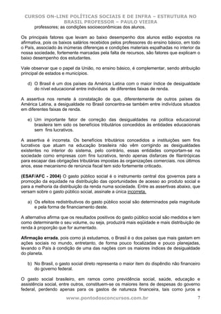 CURSOS ON-LINE POLÍTICAS SOCIAIS E DE INFRA – ESTRUTURA NO
                   BRASIL PROFESSOR – PAULO VIEIRA
    professores; as condições socioeconômicas dos alunos.

Os principais fatores que levam ao baixo desempenho dos alunos estão expostos na
afirmativa, pois os baixos salários recebidos pelos professores do ensino básico, em todo
o País, associado às inúmeras diferenças e condições materiais espalhadas no interior da
nossa sociedade, fortemente marcadas pela falta de recursos, são fatores que explicam o
baixo desempenho dos estudantes.

Vale observar que o papel da União, no ensino básico, é complementar, sendo atribuição
principal de estados e municípios.

   d) O Brasil é um dos países da América Latina com o maior índice de desigualdade
      do nível educacional entre indivíduos de diferentes faixas de renda.

A assertiva nos remete à constatação de que, diferentemente de outros países da
América Latina, a desigualdade no Brasil concentra-se também entre indivíduos situados
em diferentes faixas de renda.

   e) Um importante fator de correção das desigualdades na política educacional
      brasileira tem sido os benefícios tributários concedidos às entidades educacionais
      sem fins lucrativos.

A assertiva é incorreta. Os benefícios tributários concedidos a instituições sem fins
lucrativos que atuam na educação brasileira não vêm corrigindo as desigualdades
existentes no interior do sistema, pelo contrário, essas entidades comportam-se na
sociedade como empresas com fins lucrativos, tendo apenas disfarces de filantrópicas
para escapar das obrigações tributárias impostas às organizações comerciais. nos últimos
anos, esse mecanismo de renúncia fiscal tem sido fortemente criticado.

(ESAF/AFC - 2004) O gasto público social é o instrumento central dos governos para a
promoção da equidade na distribuição das oportunidades de acesso ao produto social e
para a melhoria da distribuição da renda numa sociedade. Entre as assertivas abaixo, que
versam sobre o gasto público social, assinale a única incorreta.

   a) Os efeitos redistributivos do gasto público social são determinados pela magnitude
      e pela forma de financiamento deste.

A alternativa afirma que os resultados positivos do gasto público social são medidos e tem
como determinante o seu volume, ou seja, produzirá mais eqüidade e mais distribuição de
renda à proporção que for aumentado.

Afirmação errada, pois como já estudamos, o Brasil é o dos países que mais gastam em
ações sociais no mundo, entretanto, de forma pouco focalizadas e pouco planejadas,
levando o País à condição de uma das nações com os maiores índices de desigualdade
do planeta.

   b) No Brasil, o gasto social direto representa o maior item do dispêndio não financeiro
      do governo federal.

O gasto social brasileiro, em ramos como previdência social, saúde, educação e
assistência social, entre outros, constituem-se os maiores itens de despesas do governo
federal, perdendo apenas para os gastos de natureza financeira, tais como juros e
                      www.pontodosconcursos.com.br                                      7
 
