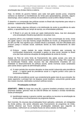 CURSOS ON-LINE POLÍTICAS SOCIAIS E DE INFRA – ESTRUTURA NO
                     BRASIL PROFESSOR – PAULO VIEIRA
amortização das dívidas interna e externa.

Hoje, no âmbito do governo federal, para cada real gasto (exceto juros), cinqüenta
centavos se destinam a transferências de renda para aposentadorias, pensões, seguro-
desemprego, abono salarial e políticas de assistência social (LOAS e Bolsa-Família).

O desenho e a composição das políticas sociais no Brasil são importantes para reduzir a
pobreza - notadamente o Bolsa-Família.

Ao mesmo tempo, algumas reforçam a má distribuição de renda (a previdência do setor
público, a aposentadoria por tempo de serviço, as universidades públicas).

   c) O Brasil é um país de renda per capta relativamente baixa, mas tem alcançado
      uma arrecadação tributária equivalente à de países ricos.

A assertiva afirma uma realidade brasileira, ou seja, forte concentração de renda, renda
per capita baixa e uma das maiores cargas tributárias do mundo, já ultrapassando mais
de 30% do PIB. Isso significa que o Estado tributa a sociedade, mas tem dificuldade para
produzir justiça e inclusão social, sobretudo devido ao forte endividamento do setor
público.

   d) Embora      quase metade da carga tributária brasileira seja composta de
      contribuições diretamente vinculadas a gastos na área social, persiste no Brasil
      uma das mais extremas situações de desigualdade de renda do mundo.

Apesar do País ter como fonte de financiamento das ações sociais uma série de
contribuições de natureza tributária, sobretudo aquelas inscritas no artigo 195 e seguintes
da Constituição Federal, estes recursos não são efetivamente investidos em sua
totalidade no desenvolvimento de políticas sociais, sendo inúmeras vezes canalizados
para outras áreas e gasto da administração pública.

   e) A maior parcela dos recursos alocados na área social é absorvida pela previdência
      social – o regime geral da previdência social e o regime jurídico único para os
      funcionários federais.

O forte déficit da previdência social, que constantemente gasta mais do que arrecada, faz
deste segmento o principal item da despesa social brasileira, consumindo grande parte
dos nossos recursos, destinados a produzir políticas sociais.

             Privatizações no Brasil

(ESAF/AFC - 2004) Ao longo dos anos 90, o governo brasileiro privatizou mais de cem
empresas estatais, gerando mais de US$ 80 bilhões em receitas e dívidas transferidas.
Essas privatizações

   (i) beneficiaram apenas o governo central, que aplicou os recursos na amortização da
       dívida pública e no financiamento de programas federais.

Item incorreto. Os recursos das privatizações foram aplicados, sobretudo, em obrigações
da dívida pública, não sendo utilizados para financiamento de programas da União,
valendo observar que houve diversas privatizações estaduais que, segundo os
especialistas, melhoraram as condições fiscais de vários estados da federação.
                      www.pontodosconcursos.com.br                                       8
 