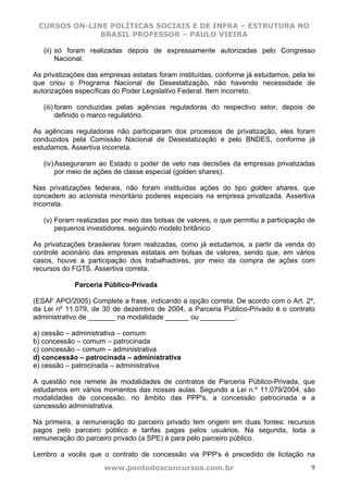 CURSOS ON-LINE POLÍTICAS SOCIAIS E DE INFRA – ESTRUTURA NO
              BRASIL PROFESSOR – PAULO VIEIRA

   (ii) só foram realizadas depois de expressamente autorizadas pelo Congresso
        Nacional.

As privatizações das empresas estatais foram instituídas, conforme já estudamos, pela lei
que criou o Programa Nacional de Desestatização, não havendo necessidade de
autorizações específicas do Poder Legislativo Federal. Item incorreto.

   (iii) foram conduzidas pelas agências reguladoras do respectivo setor, depois de
         definido o marco regulatório.

As agências reguladoras não participaram dos processos de privatização, eles foram
conduzidos pela Comissão Nacional de Desestatização e pelo BNDES, conforme já
estudamos. Assertiva incorreta.

   (iv) Asseguraram ao Estado o poder de veto nas decisões da empresas privatizadas
        por meio de ações de classe especial (golden shares).

Nas privatizações federais, não foram instituídas ações do tipo golden shares, que
concedem ao acionista minoritário poderes especiais na empresa privatizada. Assertiva
incorreta.

   (v) Foram realizadas por meio das bolsas de valores, o que permitiu a participação de
       pequenos investidores, seguindo modelo britânico.

As privatizações brasileiras foram realizadas, como já estudamos, a partir da venda do
controle acionário das empresas estatais em bolsas de valores, sendo que, em vários
casos, houve a participação dos trabalhadores, por meio da compra de ações com
recursos do FGTS. Assertiva correta.

             Parceria Público-Privada

(ESAF APO/2005) Complete a frase, indicando a opção correta. De acordo com o Art. 2º,
da Lei nº 11.079, de 30 de dezembro de 2004, a Parceria Público-Privado é o contrato
administrativo de _______ na modalidade ______ ou _________.

a) cessão – administrativa – comum
b) concessão – comum – patrocinada
c) concessão – comum – administrativa
d) concessão – patrocinada – administrativa
e) cessão – patrocinada – administrativa

A questão nos remete às modalidades de contratos de Parceria Público-Privada, que
estudamos em vários momentos das nossas aulas. Segundo a Lei n.º 11.079/2004, são
modalidades de concessão, no âmbito das PPP's, a concessão patrocinada e a
concessão administrativa.

Na primeira, a remuneração do parceiro privado tem origem em duas fontes: recursos
pagos pelo parceiro público e tarifas pagas pelos usuários. Na segunda, toda a
remuneração do parceiro privado (a SPE) é para pelo parceiro público.

Lembro a vocês que o contrato de concessão via PPP's é precedido de licitação na
                      www.pontodosconcursos.com.br                                     9
 