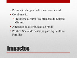 Impactos
• Promoção da igualdade e inclusão social
• Combinação:
• Previdência Rural /Valorização do Salário
Minimo
• Alteração da distribuição de renda
• Política Social de destaque para Agricultura
Familiar
 