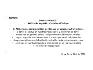 • Ejemplo:
• OHSAS 18001:2007
• Política de Seguridad y Salud en el Trabajo
•
• En ABC estamos comprometidos a evitar que las personas sufran lesiones
• o daños a su salud en nuestras instalaciones y a eliminar los daños
• materiales en general, para lo cual promovemos el comportamiento
• seguro, capacitamos y entrenamos a nuestro personal, reducimos los
• riesgos, cumplimos con la legislación aplicable y estamos preparados para
• controlar un eventual incendio o emergencia, en un marco de mejora
• continua de la seguridad.
•
• Lima, 04 de Abril de 2012
 