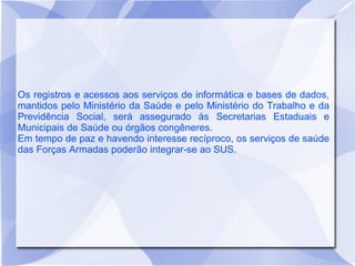 Os registros e acessos aos serviços de informática e bases de dados,
mantidos pelo Ministério da Saúde e pelo Ministério do Trabalho e da
Previdência Social, será assegurado às Secretarias Estaduais e
Municipais de Saúde ou órgãos congêneres.
Em tempo de paz e havendo interesse recíproco, os serviços de saúde
das Forças Armadas poderão integrar-se ao SUS.
 