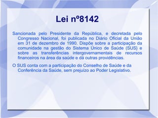 Lei nº8142
Sancionada pelo Presidente da República, e decretada pelo
  Congresso Nacional, foi publicada no Diário Oficial da União
  em 31 de dezembro de 1990. Dispõe sobre a participação da
  comunidade na gestão do Sistema Único de Saúde (SUS} e
  sobre as transferências intergovernamentais de recursos
  financeiros na área da saúde e dá outras providências.
O SUS conta com a participação do Conselho de Saúde e da
  Conferência da Saúde, sem prejuízo ao Poder Legislativo.
 