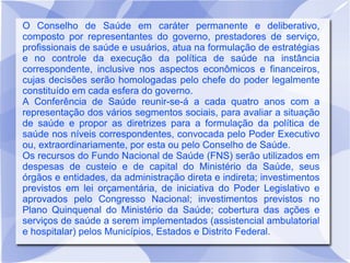 O Conselho de Saúde em caráter permanente e deliberativo,
composto por representantes do governo, prestadores de serviço,
profissionais de saúde e usuários, atua na formulação de estratégias
e no controle da execução da política de saúde na instância
correspondente, inclusive nos aspectos econômicos e financeiros,
cujas decisões serão homologadas pelo chefe do poder legalmente
constituído em cada esfera do governo.
A Conferência de Saúde reunir-se-á a cada quatro anos com a
representação dos vários segmentos sociais, para avaliar a situação
de saúde e propor as diretrizes para a formulação da política de
saúde nos níveis correspondentes, convocada pelo Poder Executivo
ou, extraordinariamente, por esta ou pelo Conselho de Saúde.
Os recursos do Fundo Nacional de Saúde (FNS) serão utilizados em
despesas de custeio e de capital do Ministério da Saúde, seus
órgãos e entidades, da administração direta e indireta; investimentos
previstos em lei orçamentária, de iniciativa do Poder Legislativo e
aprovados pelo Congresso Nacional; investimentos previstos no
Plano Quinquenal do Ministério da Saúde; cobertura das ações e
serviços de saúde a serem implementados (assistencial ambulatorial
e hospitalar) pelos Municípios, Estados e Distrito Federal.
 