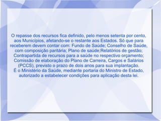 O repasse dos recursos fica definido, pelo menos setenta por cento,
  aos Municípios, afetando-se o restante aos Estados. Só que para
receberem devem contar com: Fundo de Saúde; Conselho de Saúde,
  com composição paritária; Plano de saúde;Relatórios de gestão;
  Contrapartida de recursos para a saúde no respectivo orçamento;
  Comissão de elaboração do Plano de Carreira, Cargos e Salários
    (PCCS), previsto o prazo de dois anos para sua implantação.
  É o Ministério da Saúde, mediante portaria do Ministro de Estado,
     autorizado a estabelecer condições para aplicação desta lei.
 