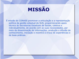 MISSÃO

É missão do CONASS promover a articulação e a representação
  política da gestão estadual do SUS, proporcionando apoio
  técnico às Secretarias Estaduais de Saúde, coletiva e
  individualmente, de acordo com as suas necessidades, por
  meio da disseminação de informações, produção e difusão de
  conhecimento, inovação e incentivo à troca de experiências e
  de boas práticas.
 
