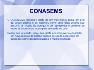 CONASEMS
O CONASEMS nasceu a partir de um movimento social em prol
  da saúde pública e se legitimou como uma força política que
  assumiu a missão de agregar e de representar o conjunto de
  todas as secretarias municipais de saúde do país.
Desde que foi criado, focou sua tarefa em promover e consolidar
  um novo modelo de gestão pública de saúde alicerçado em
  conceitos como descentralização e municipalização.
 