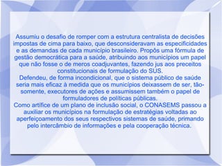 Assumiu o desafio de romper com a estrutura centralista de decisões
impostas de cima para baixo, que desconsideravam as especificidades
  e as demandas de cada município brasileiro. Propôs uma fórmula de
 gestão democrática para a saúde, atribuindo aos municípios um papel
   que não fosse o de meros coadjuvantes, fazendo jus aos preceitos
                  constitucionais de formulação do SUS.
   Defendeu, de forma incondicional, que o sistema público de saúde
 seria mais eficaz à medida que os municípios deixassem de ser, tão-
   somente, executores de ações e assumissem também o papel de
                    formuladores de políticas públicas.
Como artífice de um plano de inclusão social, o CONASEMS passou a
     auxiliar os municípios na formulação de estratégias voltadas ao
  aperfeiçoamento dos seus respectivos sistemas de saúde, primando
      pelo intercâmbio de informações e pela cooperação técnica.
 