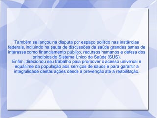 Também se lançou na disputa por espaço político nas instâncias
federais, incluindo na pauta de discussões da saúde grandes temas de
interesse como financiamento público, recursos humanos e defesa dos
              princípios do Sistema Único de Saúde (SUS).
   Enfim, direcionou seu trabalho para promover o acesso universal e
     equânime da população aos serviços de saúde e para garantir a
    integralidade destas ações desde a prevenção até a reabilitação.
 