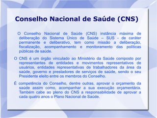 Conselho Nacional de Saúde (CNS)

 O Conselho Nacional de Saúde (CNS) instância máxima de
  deliberação do Sistema Único de Saúde – SUS - de caráter
  permanente e deliberativo, tem como missão a deliberação,
  fiscalização, acompanhamento e monitoramento das políticas
  públicas de saúde.
O CNS é um órgão vinculado ao Ministério da Saúde composto por
  representantes de entidades e movimentos representativos de
  usuários, entidades representativas de trabalhadores da área da
  saúde, governo e prestadores de serviços de saúde, sendo o seu
  Presidente eleito entre os membros do Conselho.
É competência do Conselho, dentre outras, aprovar o orçamento da
  saúde assim como, acompanhar a sua execução orçamentária.
  Também cabe ao pleno do CNS a responsabilidade de aprovar a
  cada quatro anos o Plano Nacional de Saúde.
 