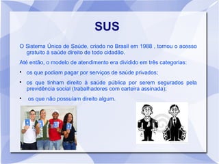 SUS
O Sistema Único de Saúde, criado no Brasil em 1988 , tornou o acesso
  gratuito à saúde direito de todo cidadão.
Até então, o modelo de atendimento era dividido em três categorias:

    os que podiam pagar por serviços de saúde privados;

    os que tinham direito à saúde pública por serem segurados pela
    previdência social (trabalhadores com carteira assinada);

    os que não possuíam direito algum.
 
