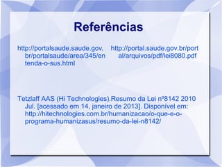 Referências
http://portalsaude.saude.gov. http://portal.saude.gov.br/port
   br/portalsaude/area/345/en    al/arquivos/pdf/lei8080.pdf
   tenda-o-sus.html




Tetzlaff AAS (Hi Technologies).Resumo da Lei nº8142 2010
  Jul. [acessado em 14, janeiro de 2013]. Disponível em:
  http://hitechnologies.com.br/humanizacao/o-que-e-o-
  programa-humanizasus/resumo-da-lei-n8142/
 