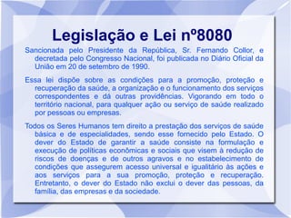 Legislação e Lei nº8080
Sancionada pelo Presidente da República, Sr. Fernando Collor, e
  decretada pelo Congresso Nacional, foi publicada no Diário Oficial da
  União em 20 de setembro de 1990.
Essa lei dispõe sobre as condições para a promoção, proteção e
  recuperação da saúde, a organização e o funcionamento dos serviços
  correspondentes e dá outras providências. Vigorando em todo o
  território nacional, para qualquer ação ou serviço de saúde realizado
  por pessoas ou empresas.
Todos os Seres Humanos tem direito a prestação dos serviços de saúde
   básica e de especialidades, sendo esse fornecido pelo Estado. O
   dever do Estado de garantir a saúde consiste na formulação e
   execução de políticas econômicas e sociais que visem à redução de
   riscos de doenças e de outros agravos e no estabelecimento de
   condições que assegurem acesso universal e igualitário às ações e
   aos serviços para a sua promoção, proteção e recuperação.
   Entretanto, o dever do Estado não exclui o dever das pessoas, da
   família, das empresas e da sociedade.
 
