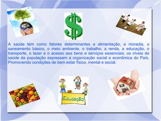 A saúde tem como fatores determinantes a alimentação, a moradia, o
saneamento básico, o meio ambiente, o trabalho, a renda, a educação, o
transporte, o lazer e o acesso aos bens e serviços essenciais; os níveis de
saúde da população expressam a organização social e econômica do País.
Promovendo condições de bem estar físico, mental e social.
 