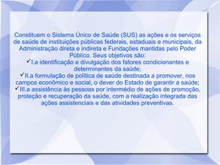 Constituem o Sistema Único de Saúde (SUS) as ações e os serviços
de saúde de instituições públicas federais, estaduais e municipais, da
  Administração direta e indireta e Fundações mantidas pelo Poder
                      Público. Seus objetivos são:
     I.a identificação e divulgação dos fatores condicionantes e
                        determinantes da saúde;
   II.a formulação de política de saúde destinada a promover, nos
 campos econômico e social, o dever do Estado de garantir a saúde;
III.a assistência às pessoas por intermédio de ações de promoção,
  proteção e recuperação da saúde, com a realização integrada das
            ações assistenciais e das atividades preventivas.
 