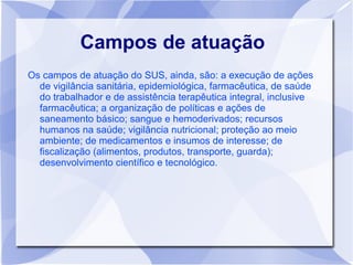 Campos de atuação
Os campos de atuação do SUS, ainda, são: a execução de ações
  de vigilância sanitária, epidemiológica, farmacêutica, de saúde
  do trabalhador e de assistência terapêutica integral, inclusive
  farmacêutica; a organização de políticas e ações de
  saneamento básico; sangue e hemoderivados; recursos
  humanos na saúde; vigilância nutricional; proteção ao meio
  ambiente; de medicamentos e insumos de interesse; de
  fiscalização (alimentos, produtos, transporte, guarda);
  desenvolvimento científico e tecnológico.
 