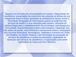 Seguem os princípios da universalidade de acesso; integralidade de
assistência; preservação da autonomia das pessoas na defesa de sua
 integridade física e moral; igualdade da assistência à saúde; direito à
     informação divulgação de informações quanto ao potencial dos
     serviços de saúde e a sua utilização pelo usuário; utilização da
 epidemiologia para o estabelecimento de prioridades; participação da
 comunidade; descentralização político-administrativa; integração dos
das ações da saúde, meio ambiente e saneamento básico; conjugação
dos recursos financeiros, tecnológicos, materiais e humanos da União,
   dos Estados, do Distrito Federal e dos Municípios na prestação de
      serviços de assistência à saúde da população; capacidade de
    resolução dos serviços de assistência; e organização para evitar
                duplicidade de meios para fins idênticos.
 