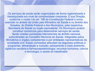 Os serviços de saúde serão organizados de forma regionalizada e
  hierarquizada em nível de complexidade crescente. E sua Direção,
     conforme o inciso I do art. 198 da Constituição Federal é única,
exercida no âmbito da União pelo Ministério da Saúde e no âmbito dos
      Estados, do Distrito Federal e dos Municípios, pela respectiva
   Secretaria de Saúde ou órgão equivalente. Os Municípios podem
       constituir consórcios para desenvolver serviços de saúde.
       Serão criadas comissões intersetoriais de âmbito nacional,
    subordinadas ao Conselho Nacional de Saúde, integradas pelos
 Ministérios e órgãos competentes e por entidades representativas da
  sociedade civil. Essas comissões articulam as seguintes políticas e
   programas: alimentação e nutrição; saneamento e meio ambiente;
vigilância sanitária e farmacoepidemiologia; recursos humanos; ciência
                   e tecnologia; e saúde do trabalhador.
 