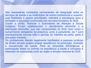 São necessárias comissões permanentes de integração entre os
serviços de saúde e as instituições de ensino profissional e superior,
cuja finalidade é propor prioridades, métodos e estratégias para a
formação e educação continuada dos recursos humanos do SUS.
Coube a União, financiar o Subsistema de Atenção à Saúde
Indígena. Foram estabelecidos o atendimento domiciliar e a
internação domiciliar, que são componentes do SUS, bem como o
cumprimento obrigatório da presença, junto à parturiente, de 1 (um)
acompanhante durante todo o período de trabalho de parto, parto e
pós-parto imediato.
Os profissionais liberais legalmente habilitados e pessoas jurídicas
de direito privado podem prestar assistência na promoção, proteção
e recuperação da saúde. Para as empresas estrangeiras a
participação direta ou indireta na assistência à saúde é vinculada à
obtenção de autorização junto ao órgão e direção nacional do SUS.
 