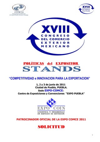POLÍTICAS del EXPOSITOR



“COMPETITIVIDAD e INNOVACION PARA LA EXPORTACION”
                    1, 2 y 3 de junio de 2011
                   Ciudad de Puebla, PUEBLA.
                     Sede EXPO-COMCE:
     Centro de Exposiciones y Convenciones “EXPO PUEBLA”




    PATROCINADOR OFICIAL DE LA EXPO COMCE 2011

                    SOLICITUD
                                                           1
 