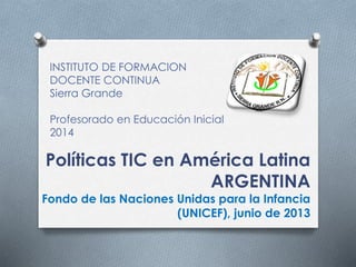 INSTITUTO DE FORMACION 
DOCENTE CONTINUA 
Sierra Grande 
Profesorado en Educación Inicial 
2014 
Políticas TIC en América Latina 
ARGENTINA 
Fondo de las Naciones Unidas para la Infancia 
(UNICEF), junio de 2013 
 