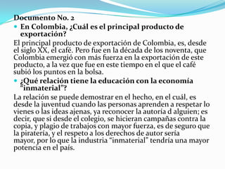 Documento No. 2
 En Colombia, ¿Cuál es el principal producto de
   exportación?
El principal producto de exportación de Colombia, es, desde
el siglo XX, el café. Pero fue en la década de los noventa, que
Colombia emergió con más fuerza en la exportación de este
producto, a la vez que fue en este tiempo en el que el café
subió los puntos en la bolsa.
 ¿Qué relación tiene la educación con la economía
   “inmaterial”?
La relación se puede demostrar en el hecho, en el cuál, es
desde la juventud cuando las personas aprenden a respetar lo
vienes o las ideas ajenas, ya reconocer la autoría d alguien; es
decir, que si desde el colegio, se hicieran campañas contra la
copia, y plagio de trabajos con mayor fuerza, es de seguro que
la piratería, y el respeto a los derechos de autor sería
mayor, por lo que la industria “inmaterial” tendría una mayor
potencia en el país.
 