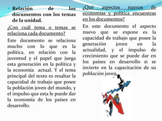  Relación          de        los    ¿Qué     aspectos     nuevos   de
   documentos con los temas          economías y política encuentras
   de la unidad.                     en los documentos?
¿Con cuál tema o temas se            En este documento el aspecto
relaciona cada documento?            nuevo que se expone es la
Este documento se relaciona          capacidad de trabajo que posee la
mucho con lo que es la               generación      joven     en    la
política, en relación con la         actualidad, y el impulso de
juventud y el papel que juega        crecimiento que se puede dar en
esta generación en la política y     los países en desarrollo si se
la economía actual. Y el tema        invierte en la capacitación de su
principal del texto es resaltar la   población joven.
capacidad de trabajo que posee
la población joven del mundo, y
el impulso que esta le puede dar
la economía de los países en
desarrollo.
 
