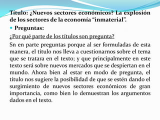 Título: ¿Nuevos sectores económicos? La explosión
de los sectores de la economía “inmaterial”.
 Preguntas:
¿Por qué parte de los títulos son pregunta?
Sn en parte preguntas porque al ser formuladas de esta
manera, el título nos lleva a cuestionarnos sobre el tema
que se tratara en el texto; y que principalmente en este
texto será sobre nuevos mercados que se despiertan en el
mundo. Ahora bien al estar en modo de pregunta, el
título nos sugiere la posibilidad de que se estén dando el
surgimiento de nuevos sectores económicos de gran
importancia, como bien lo demuestran los argumentos
dados en el texto.
 