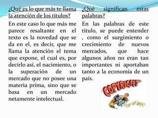 ¿Qué es lo que más te llama     ¿Qué     significan  estas
la atención de los títulos?     palabras?
En este caso lo que más me      En las palabras de este
parece resaltante en el         título, se puede entender
texto es la novedad que se      , como el surgimiento o
da en el, es decir, que me      crecimiento de nuevos
llama la atención el tema       mercados,      que   hace
que expone, el cual es, por     algunos años no eran tan
decirlo así, el nacimiento, o   importantes ni aportaban
la superación de un             tanto a la economía de un
mercado que no posee una        país.
materia prima, sino que se
basa en un mercado
netamente intelectual.
 