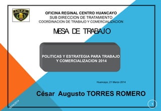 POLITICAS Y ESTRATEGIA PARA TRABAJO
Y COMERCIALIZACION 2014
Huancayo, 21 Marzo 2014
César Augusto TORRES ROMERO
1
OFICINA REGINAL CENTRO HUANCAYO
SUB DIRECCION DE TRATAMIENTO
COORDINACION DE TRABAJO Y COMERCIALIZACION
MESA DE TRABAJO
 