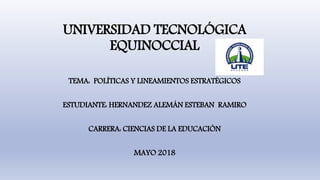 UNIVERSIDAD TECNOLÓGICA
EQUINOCCIAL
TEMA: POLÍTICAS Y LINEAMIENTOS ESTRATÉGICOS
ESTUDIANTE: HERNANDEZ ALEMÁN ESTEBAN RAMIRO
CARRERA: CIENCIAS DE LA EDUCACIÓN
MAYO 2018
 