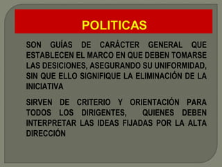 SON GUÍAS DE CARÁCTER GENERAL QUE ESTABLECEN EL MARCO EN QUE DEBEN TOMARSE LAS DESICIONES, ASEGURANDO SU UNIFORMIDAD, SIN QUE ELLO SIGNIFIQUE LA ELIMINACIÓN DE LA INICIATIVA SIRVEN DE CRITERIO Y ORIENTACIÓN PARA TODOS LOS DIRIGENTES,  QUIENES DEBEN INTERPRETAR LAS IDEAS FIJADAS POR LA ALTA DIRECCIÓN 