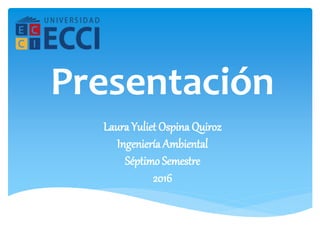 Laura Yuliet Ospina Quiroz
Ingeniería Ambiental
Séptimo Semestre
2016
Presentación
 