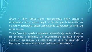 Ahora si bien todos estos presupuestos están dados y
establecidos en el marco legal, a fin de que la inversión en
ciencia y tecnología sigan aumentando superando el nivel de
otros países.
Y que Colombia quede totalmente conectada de punta a Punta y
de extremo a extremo, sin discriminación de raza, sexo o
condición económica, no solamente se va a necesitar de la
legislación en papel sino de una aplicación transparente.
 