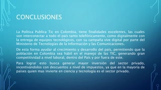 CONCLUSIONES
La Política Publica Tic en Colombia, tiene finalidades excelentes, las cuales
son interconectar a todo el país tanto telefónicamente, como digitalmente con
la entrega de equipos tecnológicos, con su campaña vive digital por parte del
Ministerio de Tecnologías de la Información y las Comunicaciones.
De esta forma ayudar al crecimiento y desarrollo del país, permitiendo que la
población en Colombia sea hábil en el manejo de las TIC, generando gran
competitividad a nivel laboral, dentro del País y por fuera de este.
Para lograr esto busca generar mayor inversión del sector privado,
incentivándolos con descuentos a nivel de impuestos, ya que en la mayoría de
países quien mas invierte en ciencia y tecnología es el sector privado.
 