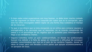 • Si bien todas estas expectativas son muy buenas, se debe tener mucho cuidado
con los siguiente un factor muy conocido por todos que es la corrupción, para
esto los entes encargados deben vigilar de una forma muy cuidadosa el manejo
de los recursos.
• Ya que si ese dinero que se esta otorgando no se utiliza para comprar equipos y
entregárselos a las personas que se necesitan, no se estarán cumpliendo las
metas o si el porcentaje de las regalías que se aumento para investigación no
llega a sus verdaderas manos.
• Seguirá Colombia como un país subdesarrollado, en donde los profesionales
buscan irse debido a la falta de apoyo en innovación y dificultad de conseguir
empleo, convirtiéndose aun mas en el país de los cerebros fugados, donde las
ideas se crean, pero son llevadas a otros países que apoyan económicamente y
se apropian de estas.
 