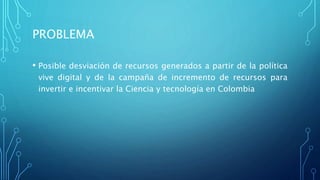 PROBLEMA
• Posible desviación de recursos generados a partir de la política
vive digital y de la campaña de incremento de recursos para
invertir e incentivar la Ciencia y tecnología en Colombia
 